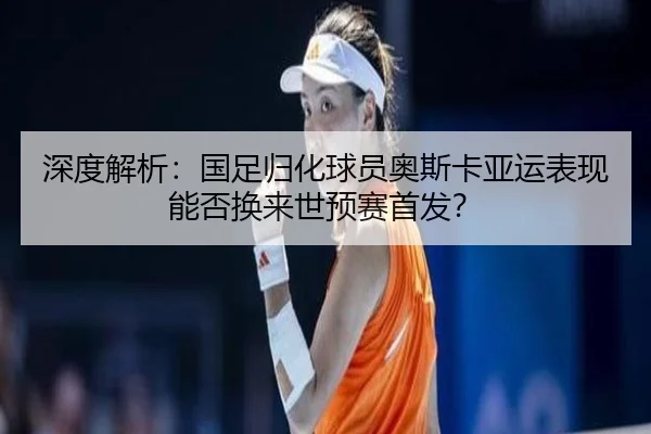 深度解析：国足归化球员奥斯卡亚运表现能否换来世预赛首发？